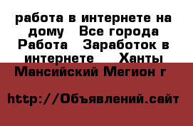 работа в интернете на дому - Все города Работа » Заработок в интернете   . Ханты-Мансийский,Мегион г.